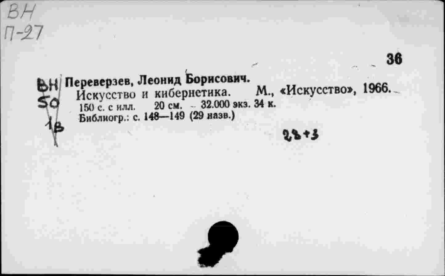 ﻿п-л
36
кН Переверзев, Леонид Борисович.
5Г Искусство и кибернетика. М., «Искусство», 1966.
50	150 с. с илл. 20 см. - 32.000 экз. 34 к.
» Библиогр.: с. 148—149 (29 назв.)
г***